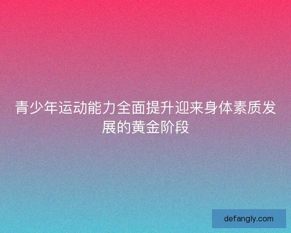 青少年运动能力全面提升迎来身体素质发展的黄金阶段