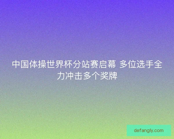 中国体操世界杯分站赛启幕 多位选手全力冲击多个奖牌