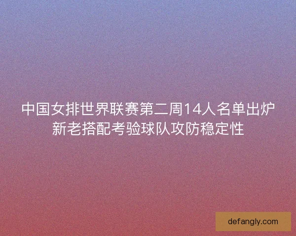 中国女排世界联赛第二周14人名单出炉新老搭配考验球队攻防稳定性